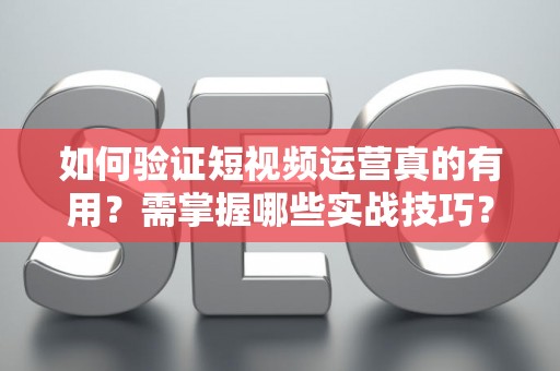 如何验证短视频运营真的有用？需掌握哪些实战技巧？